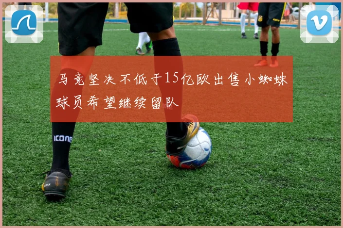 马竞坚决不低于15亿欧出售小蜘蛛球员希望继续留队