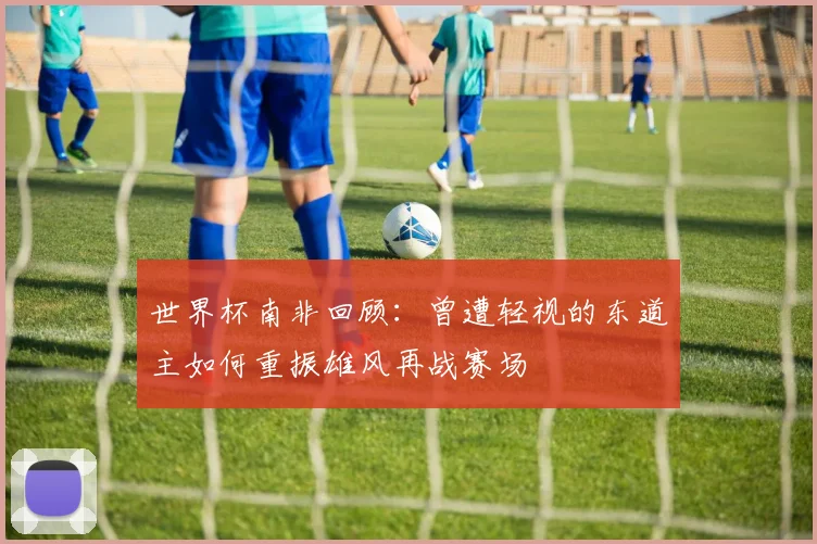世界杯南非回顾：曾遭轻视的东道主如何重振雄风再战赛场
