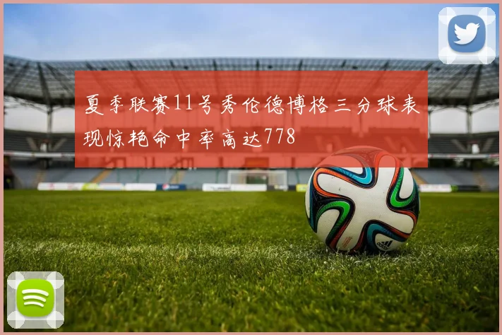 夏季联赛11号秀伦德博格三分球表现惊艳命中率高达778