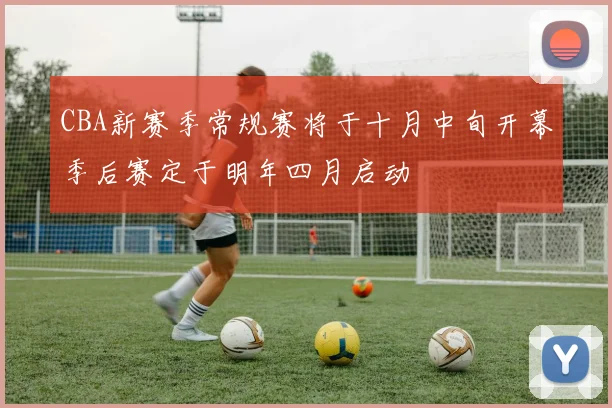 CBA新赛季常规赛将于十月中旬开幕季后赛定于明年四月启动