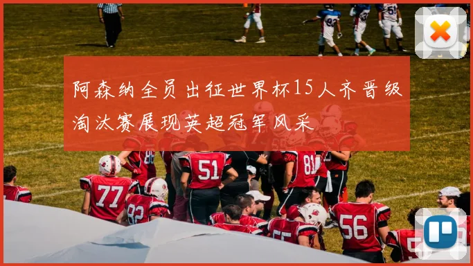 阿森纳全员出征世界杯15人齐晋级淘汰赛展现英超冠军风采