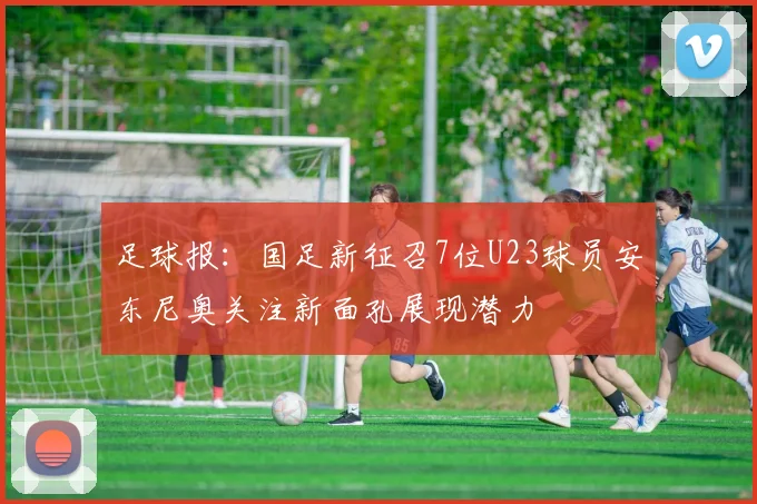 足球报：国足新征召7位U23球员安东尼奥关注新面孔展现潜力