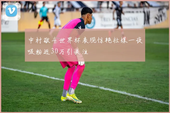 中村敬斗世界杯表现惊艳社媒一夜吸粉近30万引关注