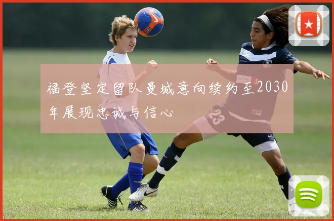 福登坚定留队曼城意向续约至2030年展现忠诚与信心