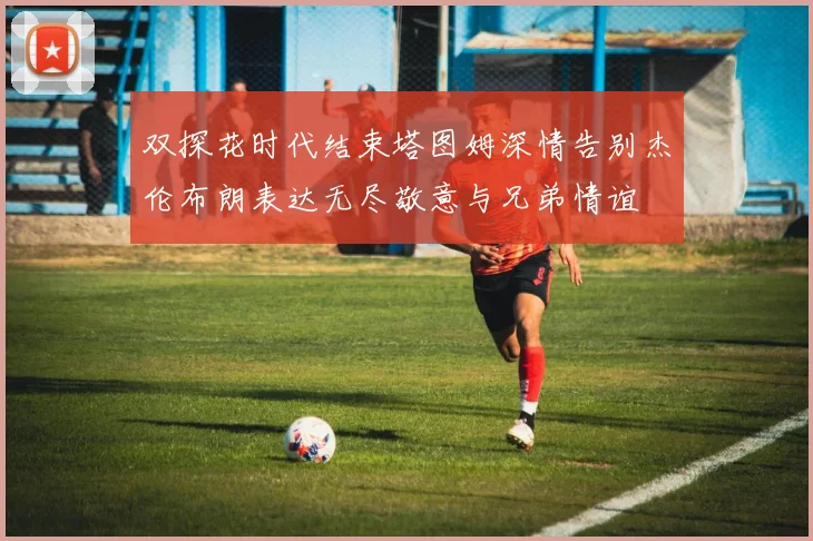 双探花时代结束塔图姆深情告别杰伦布朗表达无尽敬意与兄弟情谊