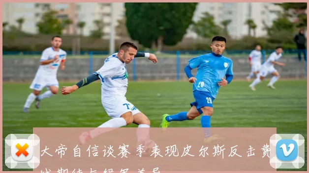 大帝自信谈赛季表现皮尔斯反击费城期待与绿军差异