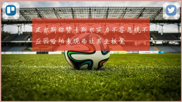 皮尔斯称赞卡斯尔实力不容忽视不应因哈珀表现而让其坐板凳