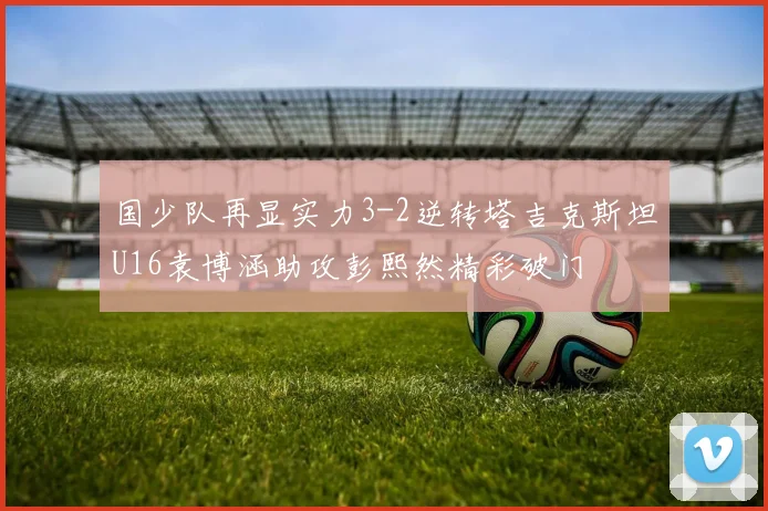 国少队再显实力3-2逆转塔吉克斯坦U16袁博涵助攻彭熙然精彩破门
