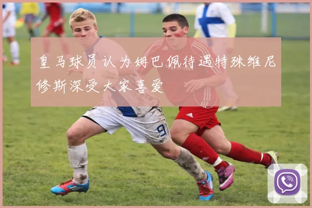 皇马球员认为姆巴佩待遇特殊维尼修斯深受大家喜爱