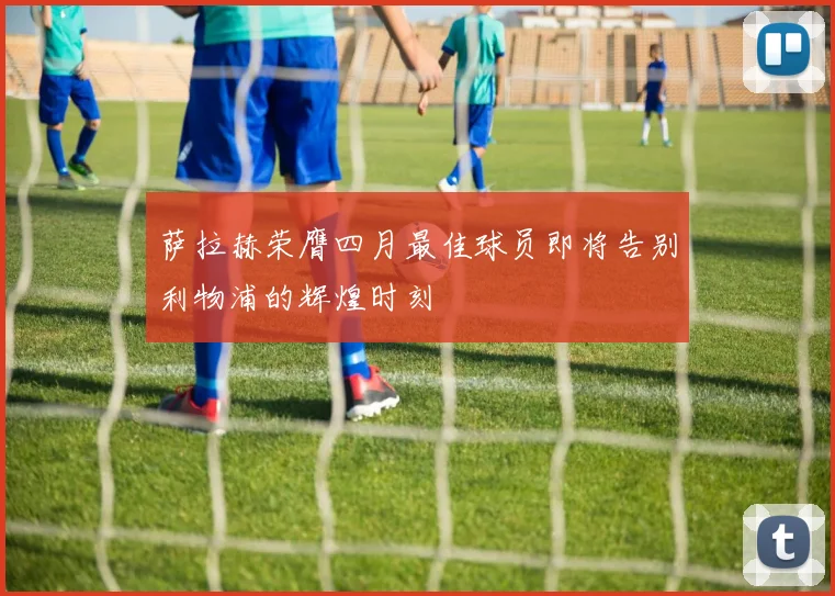萨拉赫荣膺四月最佳球员即将告别利物浦的辉煌时刻