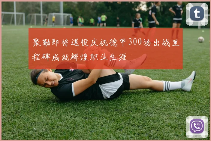 聚勒即将退役庆祝德甲300场出战里程碑成就辉煌职业生涯