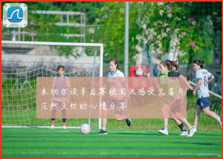 米切尔谈季后赛被淘汰感受失落与茫然交织的心情分享