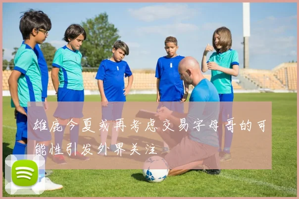 雄鹿今夏或再考虑交易字母哥的可能性引发外界关注