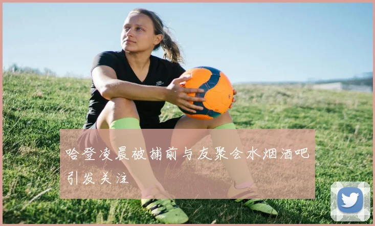 哈登凌晨被捕前与友聚会水烟酒吧引发关注