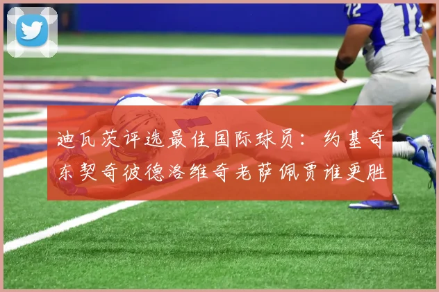 迪瓦茨评选最佳国际球员：约基奇东契奇彼德洛维奇老萨佩贾谁更胜一筹