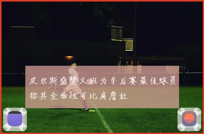 皮尔斯盛赞文班为季后赛最佳球员称其全面性可比肩詹杜