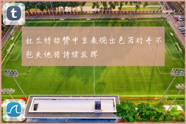 杜兰特称赞申京表现出色若对手不包夹他将持续发挥
