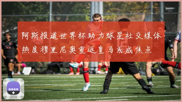 阿斯报道世界杯助力球星社交媒体热度穆里尼奥重返皇马或成焦点