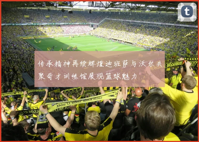 传承精神再续辉煌迪班萨与沃尔共聚奇才训练馆展现篮球魅力