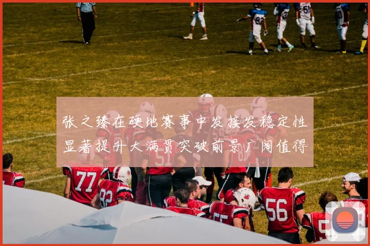 张之臻在硬地赛事中发接发稳定性显著提升大满贯突破前景广阔值得期待