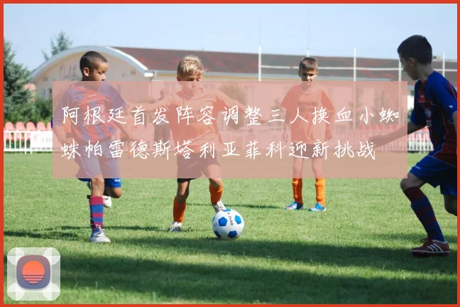 阿根廷首发阵容调整三人换血小蜘蛛帕雷德斯塔利亚菲科迎新挑战
