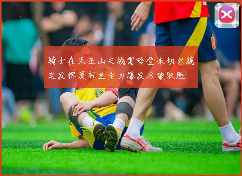 骑士在天王山之战需哈登米切尔稳定发挥莫布里全力爆发方能取胜